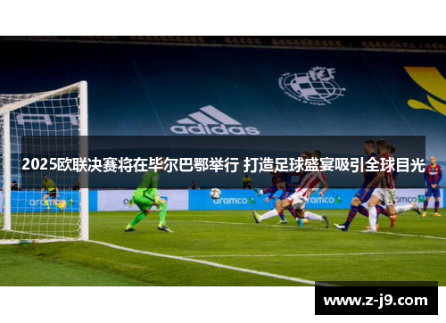 2025欧联决赛将在毕尔巴鄂举行 打造足球盛宴吸引全球目光