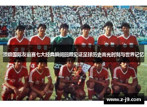 顶级国际友谊赛七大经典瞬间回顾见证足球历史高光时刻与世界记忆